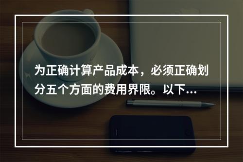 为正确计算产品成本，必须正确划分五个方面的费用界限。以下各项