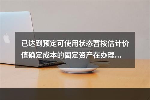 已达到预定可使用状态暂按估计价值确定成本的固定资产在办理竣工