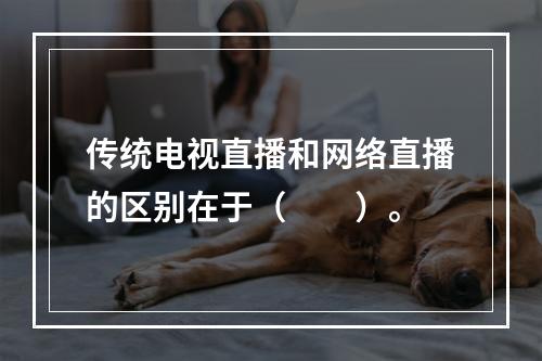 传统电视直播和网络直播的区别在于（　　）。