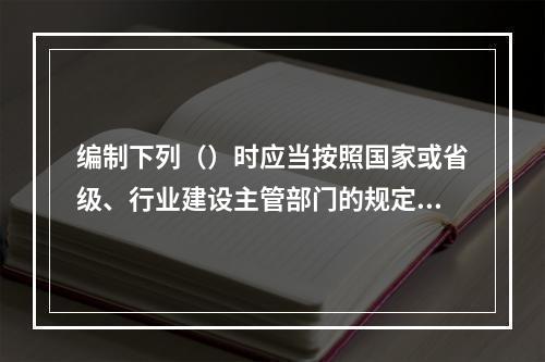 编制下列（）时应当按照国家或省级、行业建设主管部门的规定标准