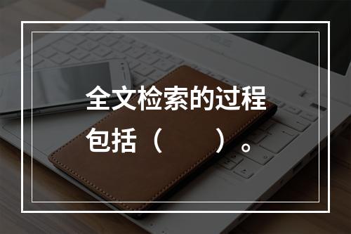 全文检索的过程包括（　　）。