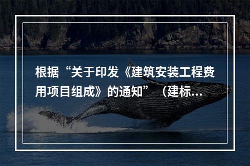 根据“关于印发《建筑安装工程费用项目组成》的通知”（建标[2