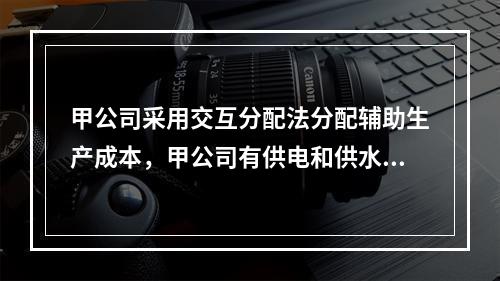 甲公司采用交互分配法分配辅助生产成本，甲公司有供电和供水两个