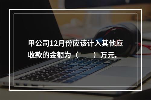 甲公司12月份应该计入其他应收款的金额为（　　）万元。