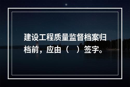 建设工程质量监督档案归档前，应由（　）签字。