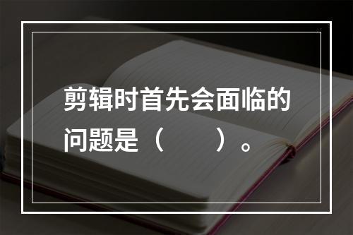 剪辑时首先会面临的问题是（　　）。