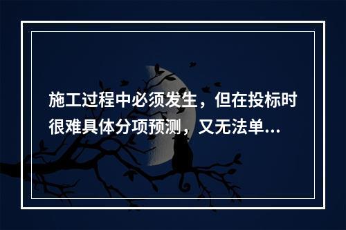 施工过程中必须发生，但在投标时很难具体分项预测，又无法单独列