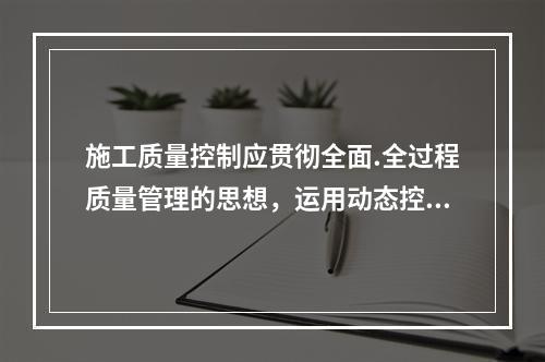 施工质量控制应贯彻全面.全过程质量管理的思想，运用动态控制原