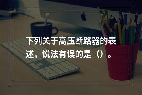 下列关于高压断路器的表述，说法有误的是（）。