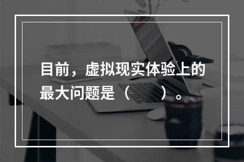 目前，虚拟现实体验上的最大问题是（　　）。