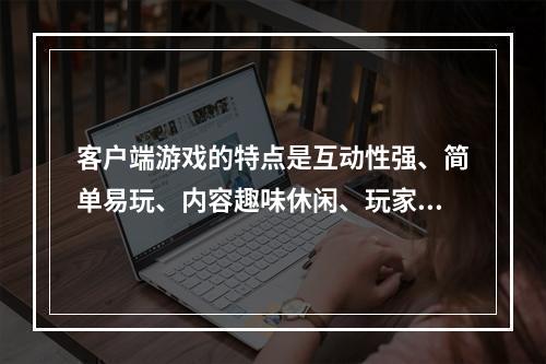 客户端游戏的特点是互动性强、简单易玩、内容趣味休闲、玩家参与