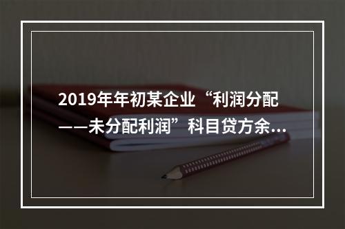 2019年年初某企业“利润分配——未分配利润”科目贷方余额为