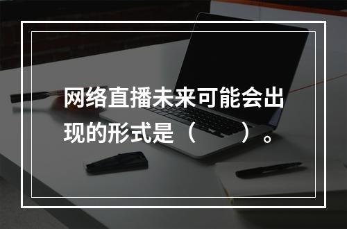 网络直播未来可能会出现的形式是（　　）。