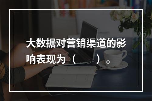 大数据对营销渠道的影响表现为（　　）。