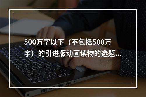 500万字以下（不包括500万字）的引进版动画读物的选题不属