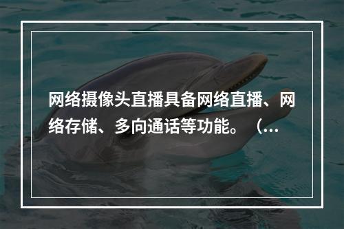 网络摄像头直播具备网络直播、网络存储、多向通话等功能。（　　