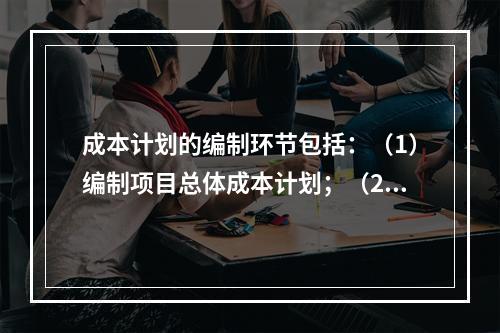 成本计划的编制环节包括：（1）编制项目总体成本计划；（2）确