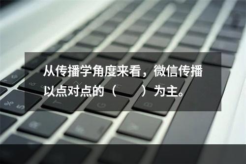 从传播学角度来看，微信传播以点对点的（　　）为主。