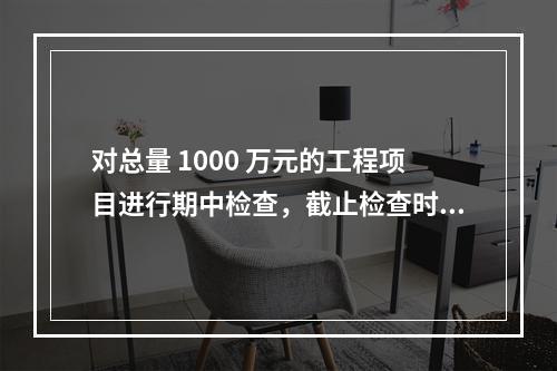 对总量 1000 万元的工程项目进行期中检查，截止检查时已完