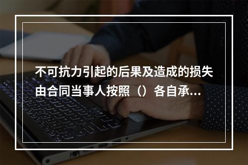 不可抗力引起的后果及造成的损失由合同当事人按照（）各自承担。