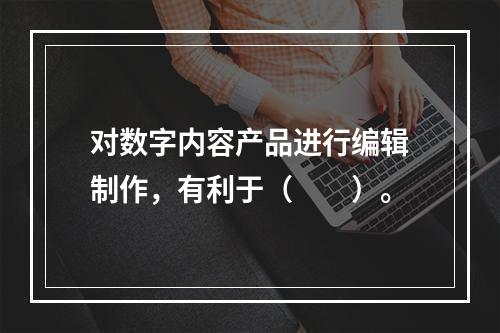 对数字内容产品进行编辑制作，有利于（　　）。