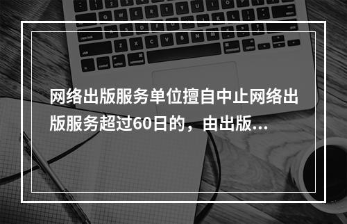 网络出版服务单位擅自中止网络出版服务超过60日的，由出版行政