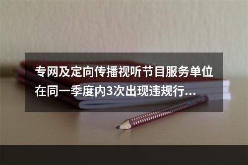 专网及定向传播视听节目服务单位在同一季度内3次出现违规行为的