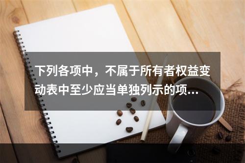 下列各项中，不属于所有者权益变动表中至少应当单独列示的项目是