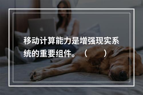 移动计算能力是增强现实系统的重要组件。（　　）