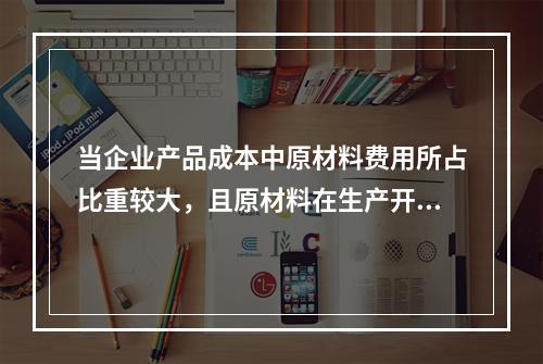 当企业产品成本中原材料费用所占比重较大，且原材料在生产开始时