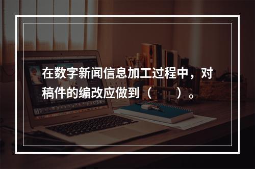 在数字新闻信息加工过程中，对稿件的编改应做到（　　）。