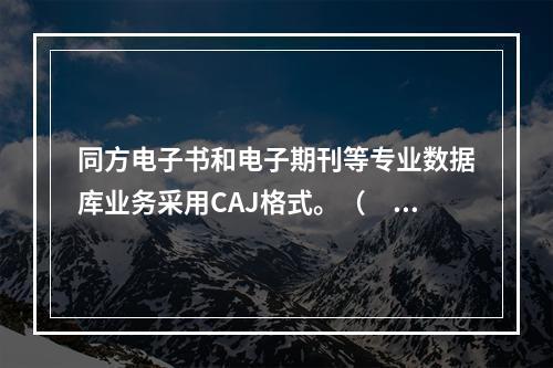 同方电子书和电子期刊等专业数据库业务采用CAJ格式。（　　）