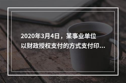 2020年3月4日，某事业单位以财政授权支付的方式支付印刷费