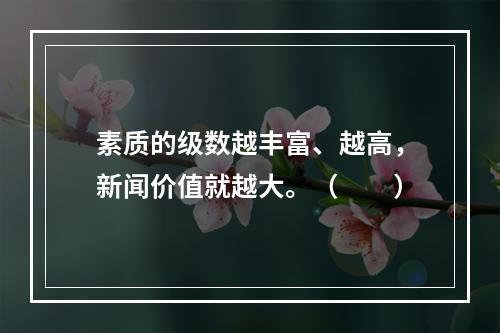 素质的级数越丰富、越高，新闻价值就越大。（　　）