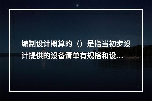 编制设计概算的（）是指当初步设计提供的设备清单有规格和设备质