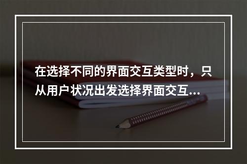 在选择不同的界面交互类型时，只从用户状况出发选择界面交互类型