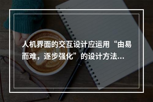 人机界面的交互设计应运用“由易而难，逐步强化”的设计方法，包