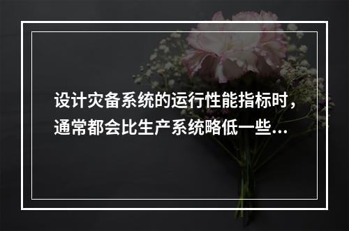 设计灾备系统的运行性能指标时，通常都会比生产系统略低一些，但