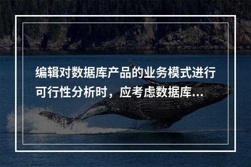 编辑对数据库产品的业务模式进行可行性分析时，应考虑数据库是否