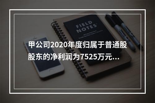 甲公司2020年度归属于普通股股东的净利润为7525万元，发