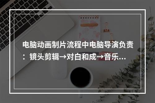 电脑动画制片流程中电脑导演负责：镜头剪辑→对白和成→音乐合成