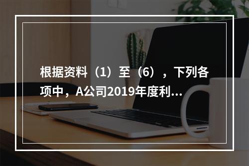 根据资料（1）至（6），下列各项中，A公司2019年度利润表