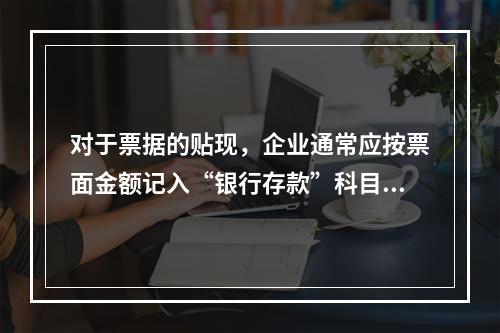 对于票据的贴现，企业通常应按票面金额记入“银行存款”科目。（