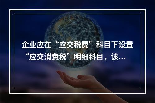 企业应在“应交税费”科目下设置“应交消费税”明细科目，该科目