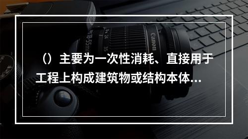 （）主要为一次性消耗、直接用于工程上构成建筑物或结构本体的材