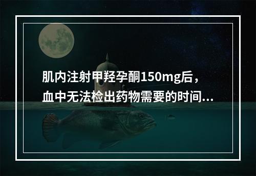 肌内注射甲羟孕酮150mg后，血中无法检出药物需要的时间是