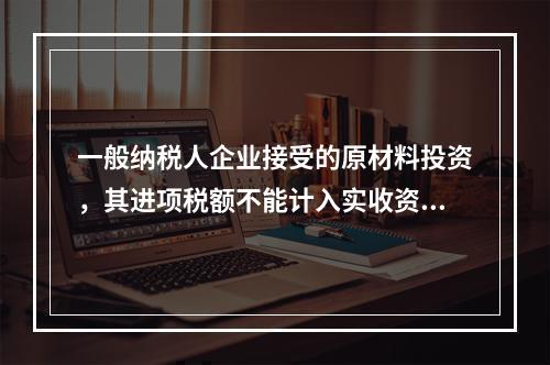 一般纳税人企业接受的原材料投资，其进项税额不能计入实收资本。