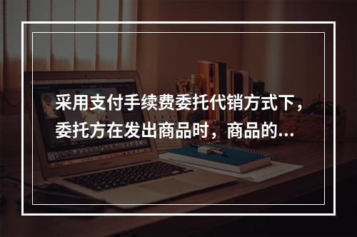 采用支付手续费委托代销方式下，委托方在发出商品时，商品的控制