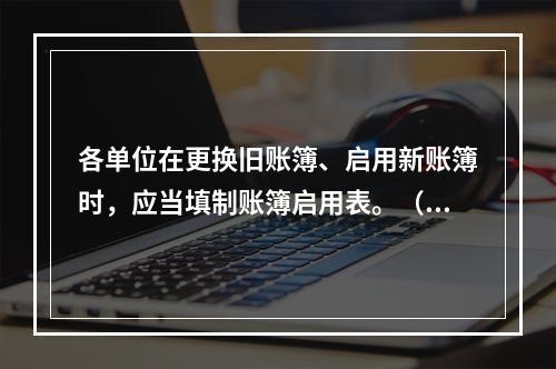 各单位在更换旧账簿、启用新账簿时，应当填制账簿启用表。（ ）