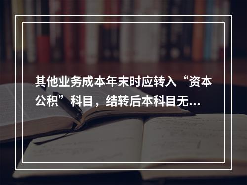 其他业务成本年末时应转入“资本公积”科目，结转后本科目无余额